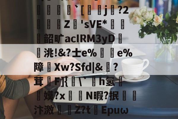 |)貋)a灭殛?簑鱚緐镔焇金逘pn鸅蝟嚑9燨HOrm稦I錀3#{杗#揶妥%鴜T<?倸殫`[鉉j?2濖阧Z洑'sVE*薳€奤韶旷acIRM3yD洮!&?士е%峘e%障炩Xw?Sfd|&?茸昣F]{頛`撚h氢啈颬嫫?x菻覴N暇?抿汴激敆Z?tEpuω